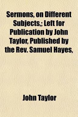 Sermons, on Different Subjects,; Left for Publication by John Taylor, Published by the Rev Samuel Hayes