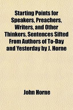 Starting Points for Speakers, Preachers, Writers, and Other Thinkers, Sentences Sifted from Authors of to-Day and Yesterday by J Horne