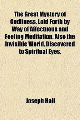 The Great Mystery of Godliness, Laid Forth by Way of Affectuous and Feeling Meditation Also the Invisible World, Discovered to Spiritual Eyes