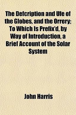 The Defcription and Ufe of the Globes, and the Orrery; to Which Is Prefix'D, by Way of Introduction, a Brief Account of the Solar System