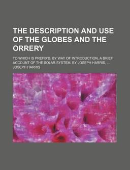The Description and Use of the Globes, and the Orrery; to Which Is Prefix'D, by Way of Introduction, a Brief Account of the Solar System By
