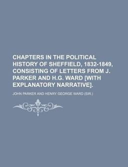Chapters in the Political History of Sheffield, 1832-1849, Consisting of Letters from J Parker and H G Ward [with Explanatory Narrative]