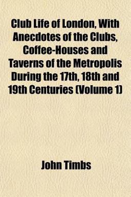 Club Life of London, with Anecdotes of the Clubs, Coffee-Houses and Taverns of the Metropolis During the 17th, 18th and 19th Centuries