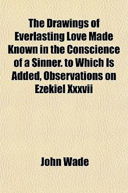 The Drawings of Everlasting Love Made Known in the Conscience of a Sinner to Which Is Added, Observations on Ezekiel Xxxvii