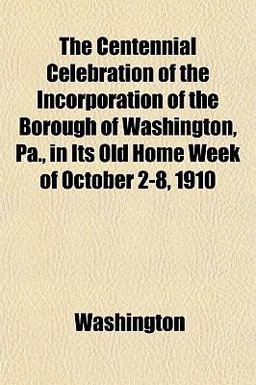 The Centennial Celebration of the Incorporation of the Borough of Washington, Pa , in Its Old Home Week of October 2-8 1910