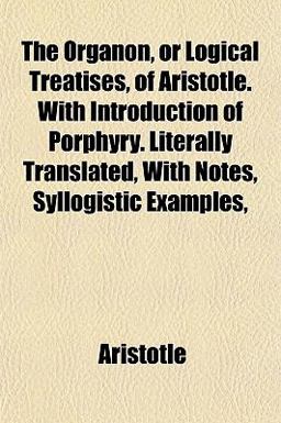 The Organon, or Logical Treatises, of Aristotle with Introduction of Porphyry Literally Translated, with Notes, Syllogistic Examples
