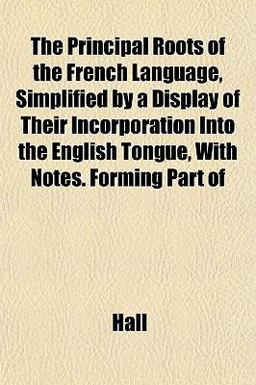 The Principal Roots of the French Language, Simplified by a Display of Their Incorporation into the English Tongue, with Notes Forming Part Of