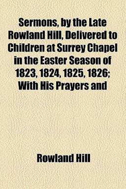 Sermons, by the Late Rowland Hill, Delivered to Children at Surrey Chapel in the Easter Season Of 1823, 1824, 1825 1826