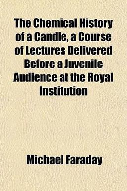 The Chemical History of a Candle, a Course of Lectures Delivered Before a Juvenile Audience at the Royal Institution