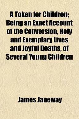 A Token for Children; Being an Exact Account of the Conversion, Holy and Exemplary Lives and Joyful Deaths, of Several Young Children