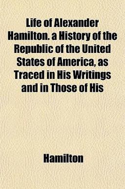 Life of Alexander Hamilton a History of the Republic of the United States of America, As Traced in His Writings and in Those of His