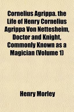 Cornelius Agrippa the Life of Henry Cornelius Agrippa Von Nettesheim, Doctor and Knight, Commonly Known As a Magician
