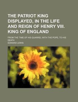 The Patriot King Displayed, in the Life and Reign of Henry Viii King of England