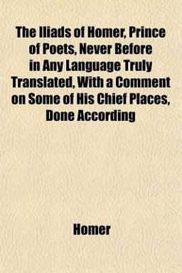 The Iliads of Homer, Prince of Poets, Never Before in Any Language Truly Translated, with a Comment on Some of His Chief Places, Done According