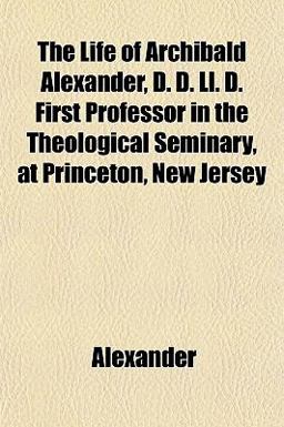 The Life of Archibald Alexander, D D Ll D First Professor in the Theological Seminary, at Princeton, New Jersey