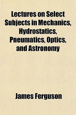 Lectures on Select Subjects in Mechanics, Hydrostatics, Pneumatics, Optics, and Astronomy