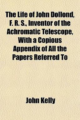 The Life of John Dollond, F R S , Inventor of the Achromatic Telescope, with a Copious Appendix of All the Papers Referred To
