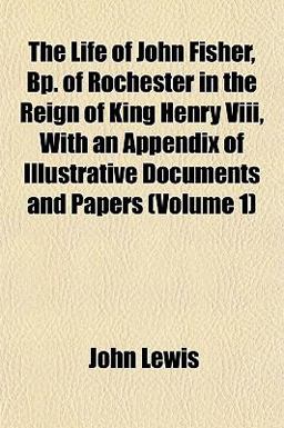 The Life of John Fisher, Bp of Rochester in the Reign of King Henry Viii, with an Appendix of Illustrative Documents and Papers