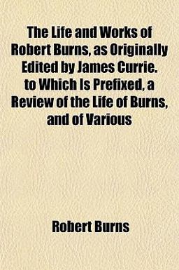 The Life and Works of Robert Burns, As Originally Edited by James Currie to Which Is Prefixed, a Review of the Life of Burns, and of Various
