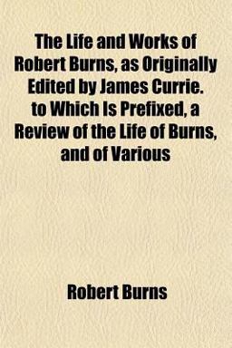 The Life and Works of Robert Burns, As Originally Edited by James Currie to Which Is Prefixed, a Review of the Life of Burns, and of Various