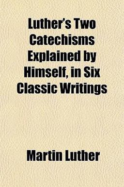 Luther's Two Catechisms Explained by Himself, in Six Classic Writings