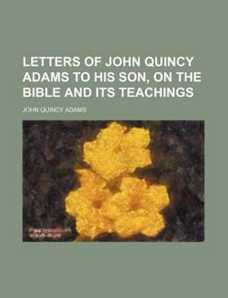 Letters of John Quincy Adams to His Son, on the Bible and Its Teachings Letters of John Quincy Adams to His Son, on the Bible and Its Teachings
