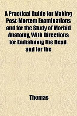 A Practical Guide for Making Post-Mortem Examinations and for the Study of Morbid Anatomy, with Directions for Embalming the Dead, and For