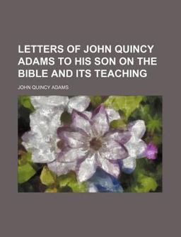 Letters of John Quincy Adams to His Son on the Bible and Its Teaching Letters of John Quincy Adams to His Son on the Bible and Its Teaching