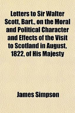 Letters to Sir Walter Scott, Bart , on the Moral and Political Character and Effects of the Visit to Scotland in August, 1822, of His Majesty
