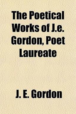 The Poetical Works of J E Gordon, Poet Laureate The Poetical Works of J E Gordon, Poet Laureate
