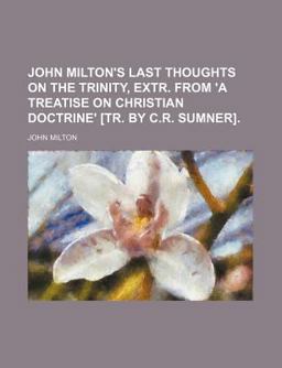 John Milton's Last Thoughts on the Trinity, Extr from 'A Treatise on Christian Doctrine' [Tr by C R Sumner]
