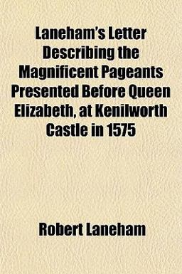 Laneham's Letter Describing the Magnificent Pageants Presented Before Queen Elizabeth, at Kenilworth Castle In 1575