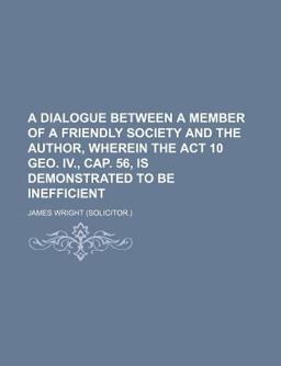 A Dialogue Between a Member of a Friendly Society and the Author, Wherein the Act 10 Geo Iv , Cap 56, Is Demonstrated to Be Inefficient A Dialogue Between a Member of a Friendly Society and the Author, Wherein the Act 10 Geo Iv , Cap 56, Is Demonstrated to Be Inefficient