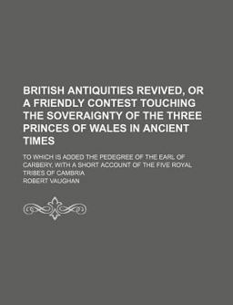 British Antiquities Revived, or a Friendly Contest Touching the Soveraignty of the Three Princes of Wales in Ancient Times British Antiquities Revived, or a Friendly Contest Touching the Soveraignty of the Three Princes of Wales in Ancient Times