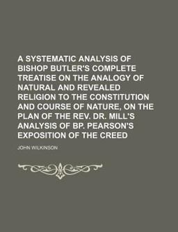 A Systematic Analysis of Bishop Butler's Complete Treatise on the Analogy of Natural and Revealed Religion to the Constitution and Course Of