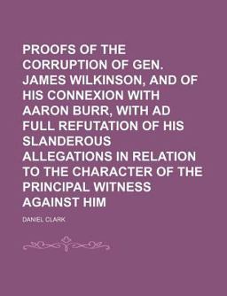 Proofs of the Corruption of Gen James Wilkinson, and of His Connexion with Aaron Burr, with Ad Full Refutation of His Slanderous Allegations