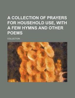 A Collection of Prayers for Household Use, with a Few Hymns and Other Poems A Collection of Prayers for Household Use, with a Few Hymns and Other Poems