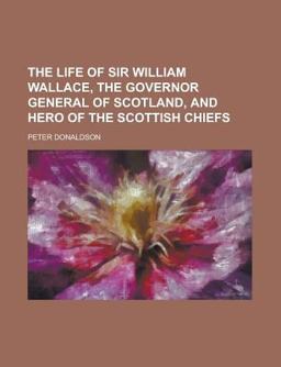 The Life of Sir William Wallace, the Governor General of Scotland, and Hero of the Scottish Chiefs