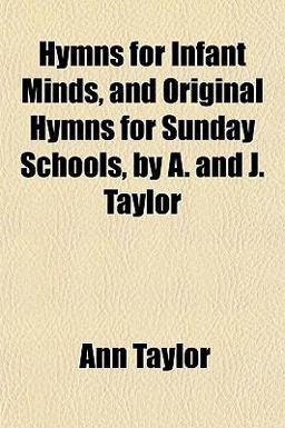 Hymns for Infant Minds, and Original Hymns for Sunday Schools, by a and J Taylor Hymns for Infant Minds, and Original Hymns for Sunday Schools, by a and J Taylor
