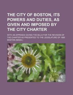 The City of Boston, Its Powers and Duties, As Given and Imposed by the City Charter
