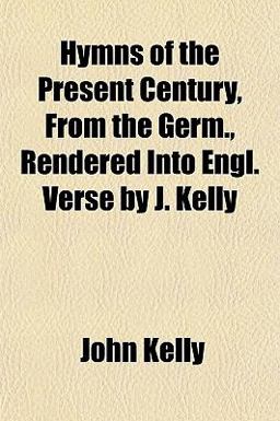 Hymns of the Present Century, from the Germ , Rendered into Engl Verse by J Kelly