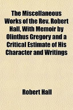 The Miscellaneous Works of the Rev Robert Hall, with Memoir by Olinthus Gregory and a Critical Estimate of His Character and Writings