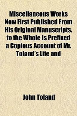 Miscellaneous Works Now First Published from His Original Manuscripts to the Whole Is Prefixed a Copious Account of Mr Toland's Life And