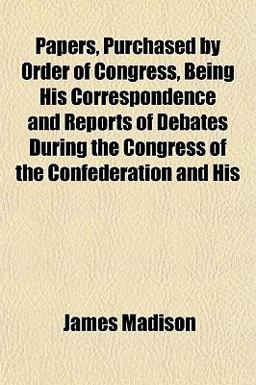 Papers, Purchased by Order of Congress, Being His Correspondence and Reports of Debates During the Congress of the Confederation and His