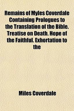 Remains of Myles Coverdale Containing Prologues to the Translation of the Bible Treatise on Death Hope of the Faithful Exhortation To