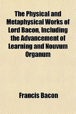 The Physical and Metaphysical Works of Lord Bacon, Including the Advancement of Learning and Nouvum Organum