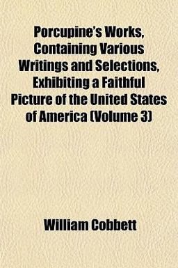 Porcupine's Works, Containing Various Writings and Selections, Exhibiting a Faithful Picture of the United States of America