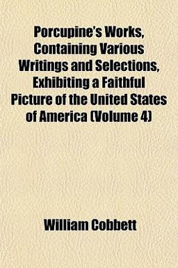 Porcupine's Works, Containing Various Writings and Selections, Exhibiting a Faithful Picture of the United States of America