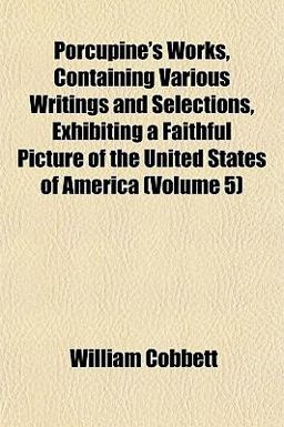 Porcupine's Works, Containing Various Writings and Selections, Exhibiting a Faithful Picture of the United States of America