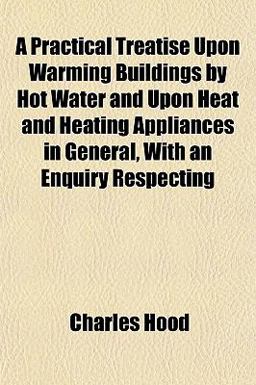 A Practical Treatise upon Warming Buildings by Hot Water and upon Heat and Heating Appliances in General, with an Enquiry Respecting